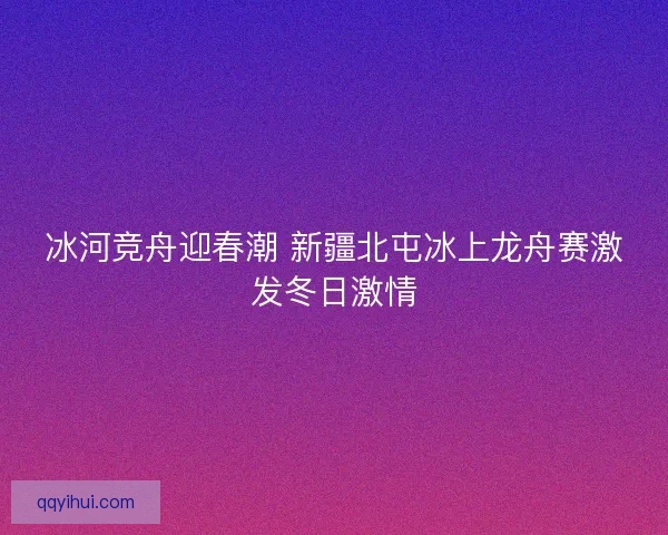 冰河竞舟迎春潮 新疆北屯冰上龙舟赛激发冬日激情