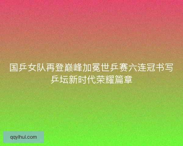 国乒女队再登巅峰加冕世乒赛六连冠书写乒坛新时代荣耀篇章