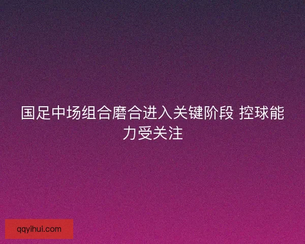 国足中场组合磨合进入关键阶段 控球能力受关注
