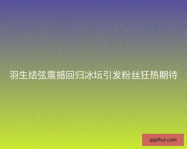 羽生结弦震撼回归冰坛引发粉丝狂热期待