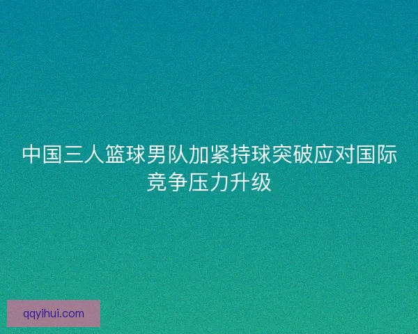 中国三人篮球男队加紧持球突破应对国际竞争压力升级